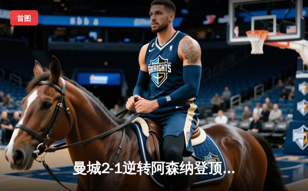 曼城2-1逆转阿森纳登顶英超，德布劳内传射建功，哈兰德赛季第30球锁定胜局