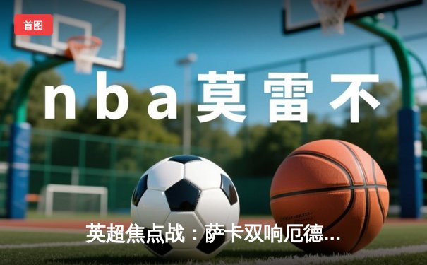 英超焦点战：萨卡双响厄德高传射 阿森纳3-1逆转曼联重返榜首