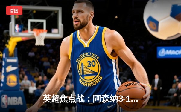 英超焦点战：阿森纳3-1逆转曼联，萨卡传射建功，哈弗茨锁定胜局