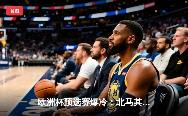 欧洲杯预选赛爆冷：北马其顿2-1力克意大利，若日尼奥失点成转折点