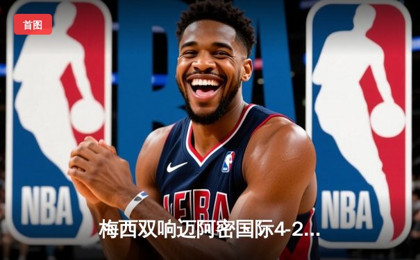 梅西双响迈阿密国际4-2逆转费城联，阿尔巴传射建功展现完美默契