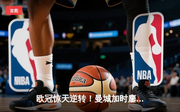 欧冠惊天逆转！曼城加时鏖战3-2淘汰拜仁，哈兰德双响锁定决赛门票