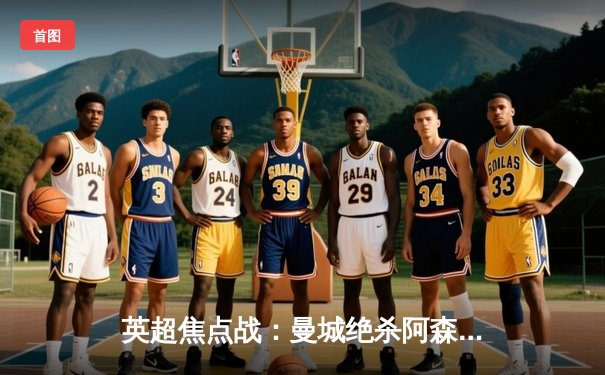 英超焦点战：曼城绝杀阿森纳，哈兰德双响锁定胜局